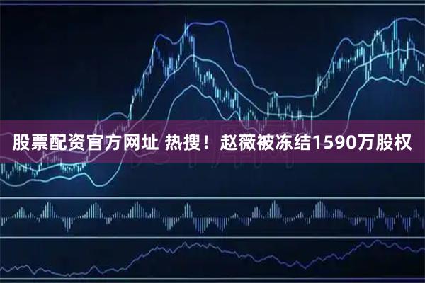 股票配资官方网址 热搜！赵薇被冻结1590万股权