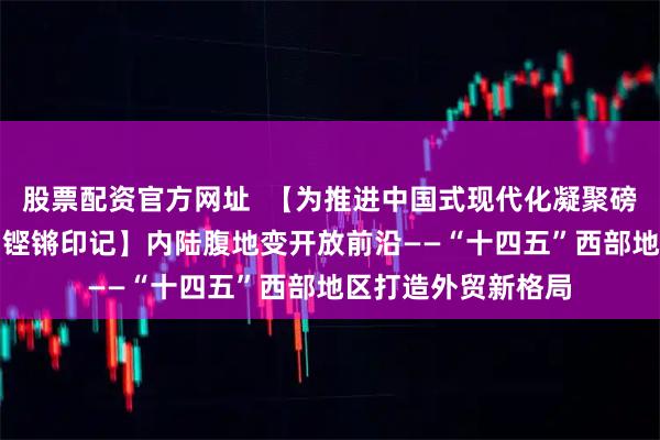 股票配资官方网址  【为推进中国式现代化凝聚磅礴力量·“十四五”铿锵印记】内陆腹地变开放前沿——“十四五”西部地区打造外贸新格局