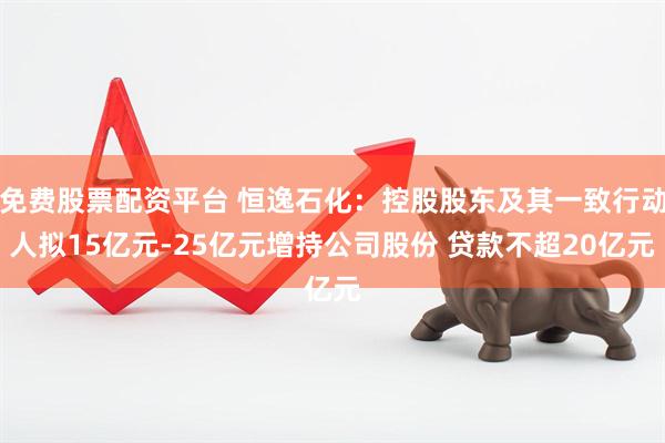 免费股票配资平台 恒逸石化：控股股东及其一致行动人拟15亿元-25亿元增持公司股份 贷款不超20亿元