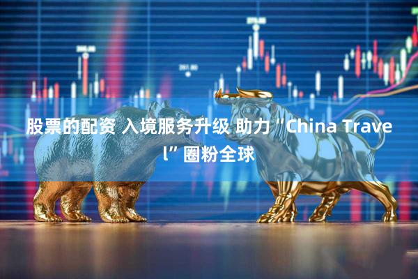 股票的配资 入境服务升级 助力“China Travel”圈粉全球