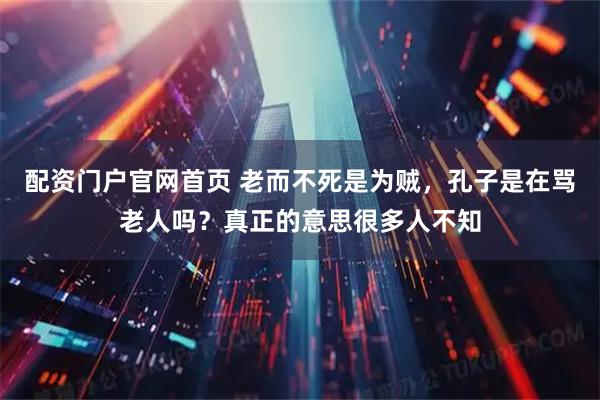 配资门户官网首页 老而不死是为贼，孔子是在骂老人吗？真正的意思很多人不知