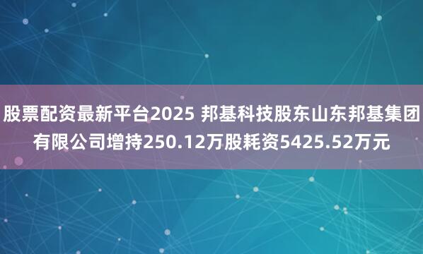 股票配资最新平台2025 邦基科技股东山东邦基集团有限公司增持250.12万股耗资5425.52万元