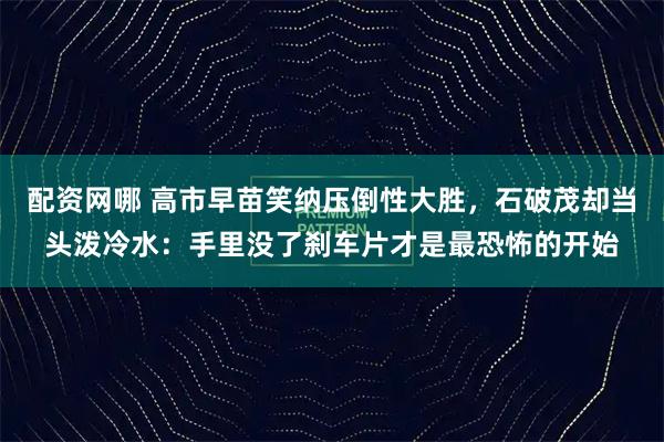 配资网哪 高市早苗笑纳压倒性大胜，石破茂却当头泼冷水：手里没了刹车片才是最恐怖的开始