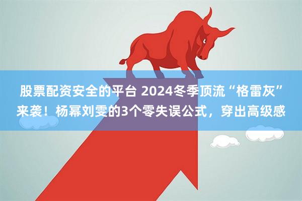 股票配资安全的平台 2024冬季顶流“格雷灰”来袭！杨幂刘雯的3个零失误公式，穿出高级感