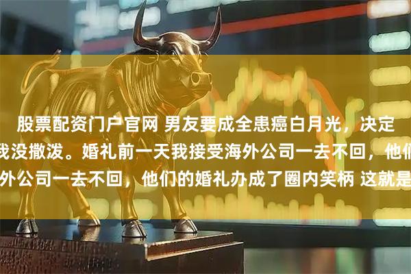 股票配资门户官网 男友要成全患癌白月光，决定五天后办个小型婚礼，我没撒泼。婚礼前一天我接受海外公司一去不回，他们的婚礼办成了圈内笑柄 这就是报应