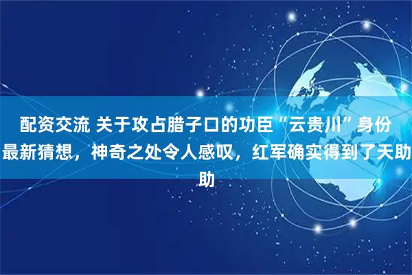 配资交流 关于攻占腊子口的功臣“云贵川”身份最新猜想，神奇之处令人感叹，红军确实得到了天助