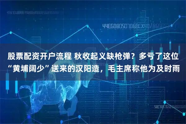 股票配资开户流程 秋收起义缺枪弹？多亏了这位“黄埔阔少”送来的汉阳造，毛主席称他为及时雨