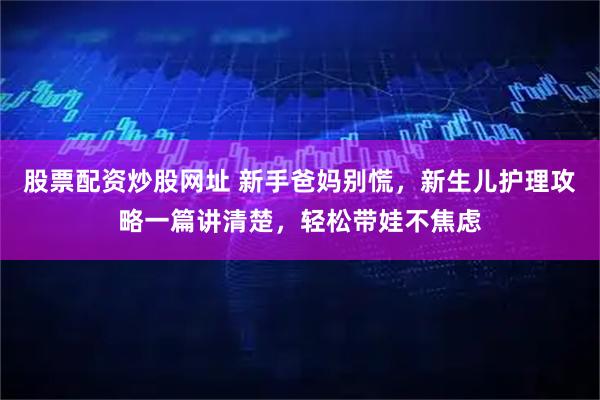 股票配资炒股网址 新手爸妈别慌，新生儿护理攻略一篇讲清楚，轻松带娃不焦虑