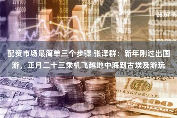 配资市场最简单三个步骤 张泽群：新年刚过出国游，正月二十三乘机飞越地中海到古埃及游玩