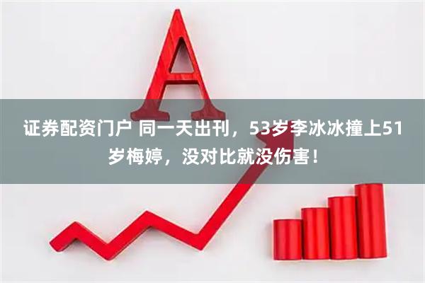 证券配资门户 同一天出刊，53岁李冰冰撞上51岁梅婷，没对比就没伤害！