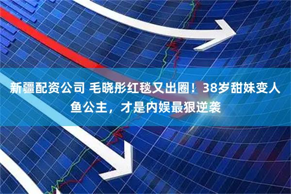 新疆配资公司 毛晓彤红毯又出圈！38岁甜妹变人鱼公主，才是内娱最狠逆袭