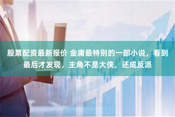 股票配资最新报价 金庸最特别的一部小说，看到最后才发现，主角不是大侠，还成反派