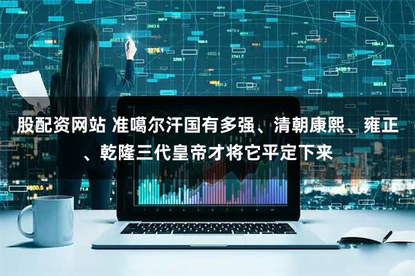 股配资网站 准噶尔汗国有多强、清朝康熙、雍正、乾隆三代皇帝才将它平定下来