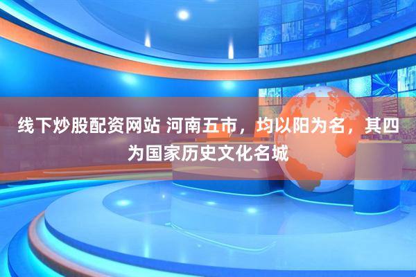 线下炒股配资网站 河南五市，均以阳为名，其四为国家历史文化名城