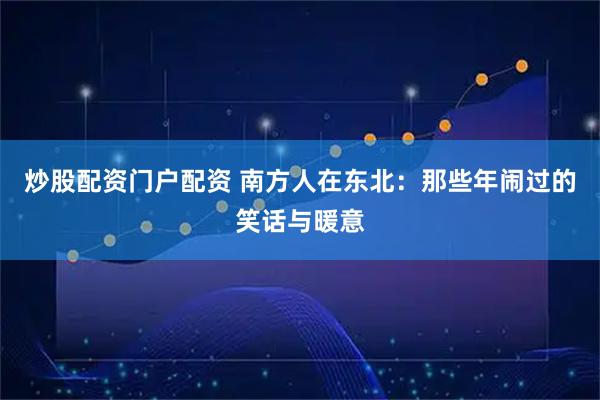 炒股配资门户配资 南方人在东北：那些年闹过的笑话与暖意